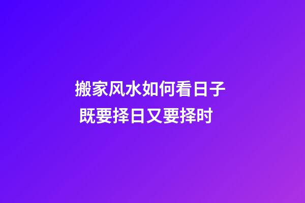 搬家风水如何看日子  既要择日又要择时
